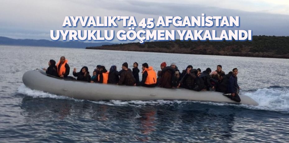 AYVALIK’TA 45 AFGANİSTAN UYRUKLU GÖÇMEN YAKALANDI