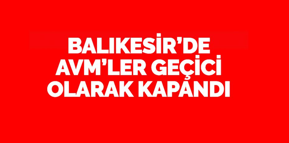 BALIKESİR’DE AVM’LER GEÇİCİ OLARAK KAPANDI