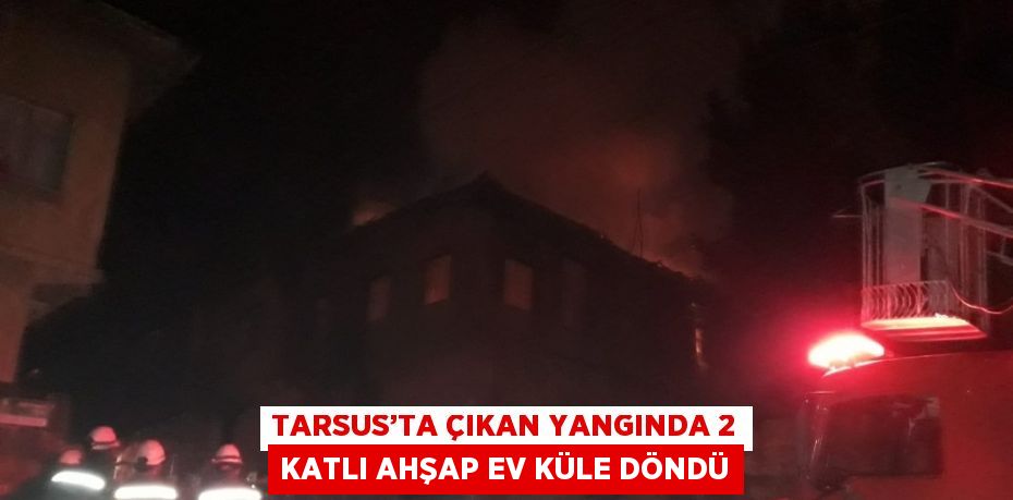 TARSUS’TA ÇIKAN YANGINDA 2 KATLI AHŞAP EV KÜLE DÖNDÜ