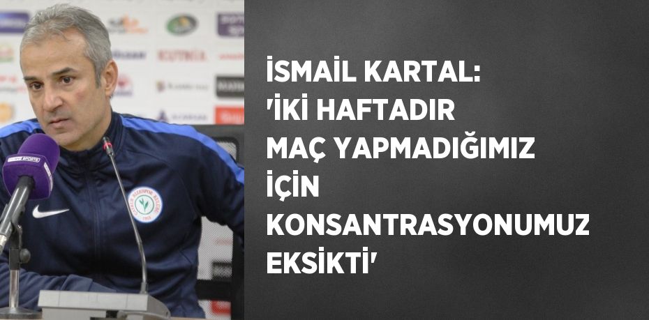 İSMAİL KARTAL: ‘İKİ HAFTADIR MAÇ YAPMADIĞIMIZ İÇİN KONSANTRASYONUMUZ EKSİKTİ’