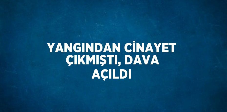 YANGINDAN CİNAYET ÇIKMIŞTI, DAVA AÇILDI