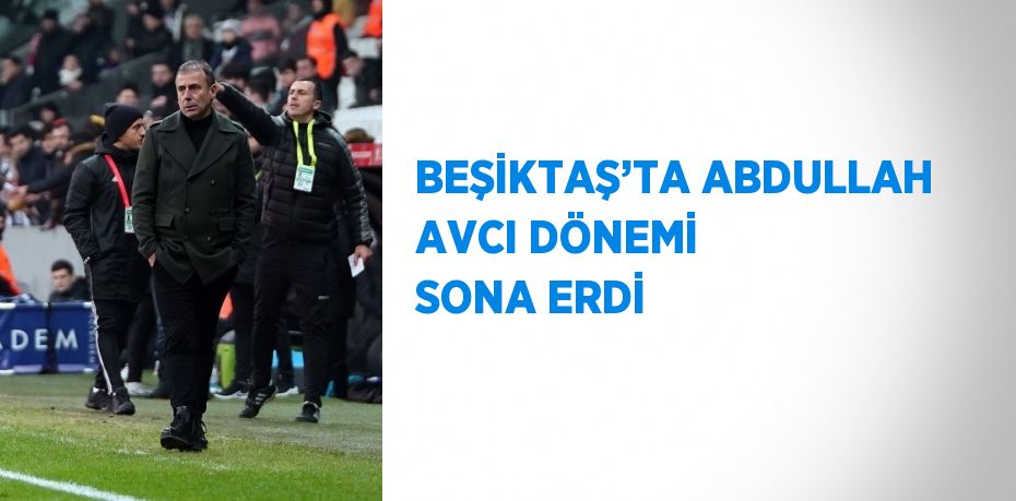 BEŞİKTAŞ’TA ABDULLAH AVCI DÖNEMİ SONA ERDİ