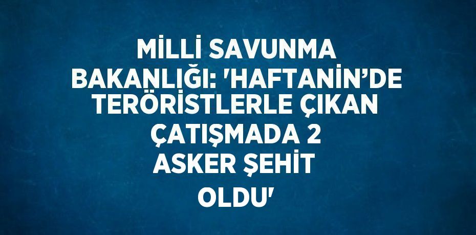 MİLLİ SAVUNMA BAKANLIĞI: ‘HAFTANİN’DE TERÖRİSTLERLE ÇIKAN ÇATIŞMADA 2 ASKER ŞEHİT OLDU’