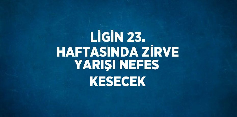 LİGİN 23. HAFTASINDA ZİRVE YARIŞI NEFES KESECEK