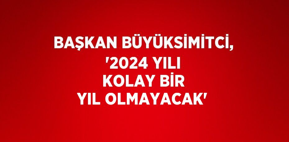 BAŞKAN BÜYÜKSİMİTCİ, ‘2024 YILI KOLAY BİR YIL OLMAYACAK’