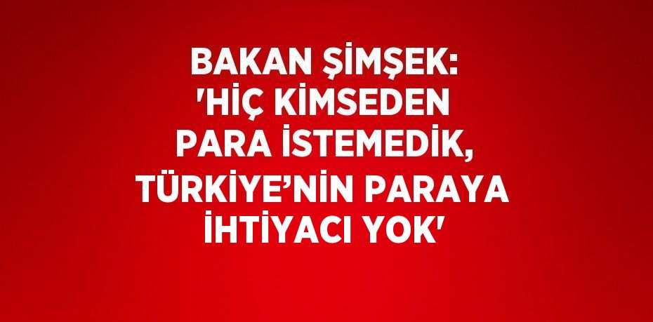 BAKAN ŞİMŞEK: ‘HİÇ KİMSEDEN PARA İSTEMEDİK, TÜRKİYE’NİN PARAYA İHTİYACI YOK’