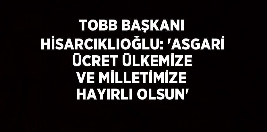 TOBB BAŞKANI HİSARCIKLIOĞLU: ‘ASGARİ ÜCRET ÜLKEMİZE VE MİLLETİMİZE HAYIRLI OLSUN’