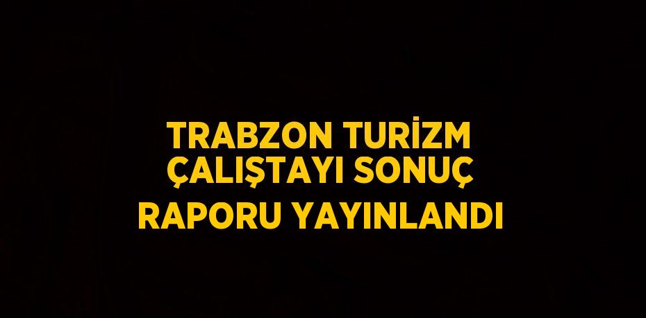 TRABZON TURİZM ÇALIŞTAYI SONUÇ RAPORU YAYINLANDI