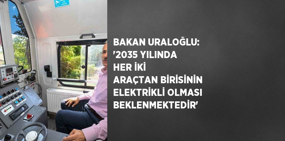 BAKAN URALOĞLU: ‘2035 YILINDA HER İKİ ARAÇTAN BİRİSİNİN ELEKTRİKLİ OLMASI BEKLENMEKTEDİR’