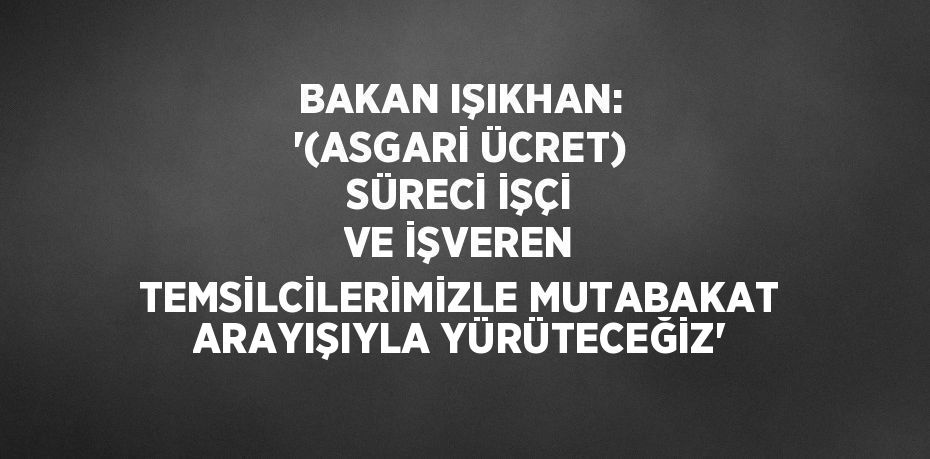 BAKAN IŞIKHAN: ‘(ASGARİ ÜCRET) SÜRECİ İŞÇİ VE İŞVEREN TEMSİLCİLERİMİZLE MUTABAKAT ARAYIŞIYLA YÜRÜTECEĞİZ’