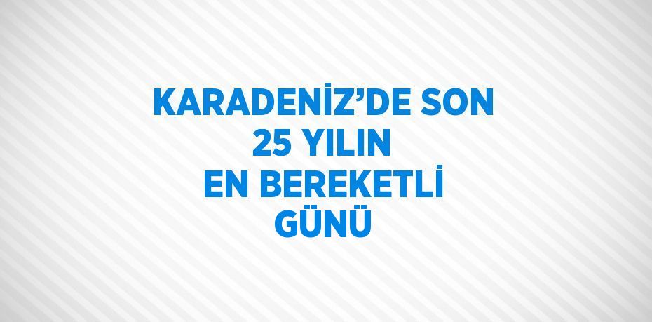 KARADENİZ’DE SON 25 YILIN EN BEREKETLİ GÜNÜ