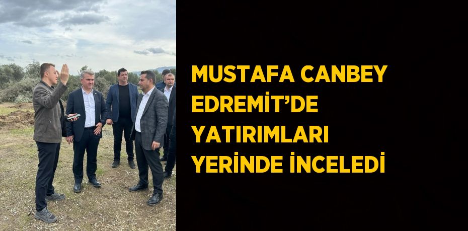 MUSTAFA CANBEY EDREMİT’DE YATIRIMLARI YERİNDE İNCELEDİ