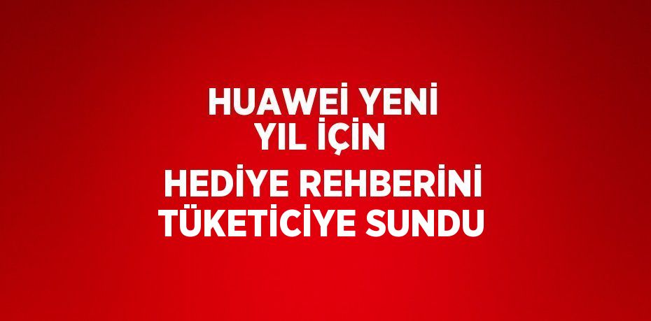 HUAWEİ YENİ YIL İÇİN HEDİYE REHBERİNİ TÜKETİCİYE SUNDU