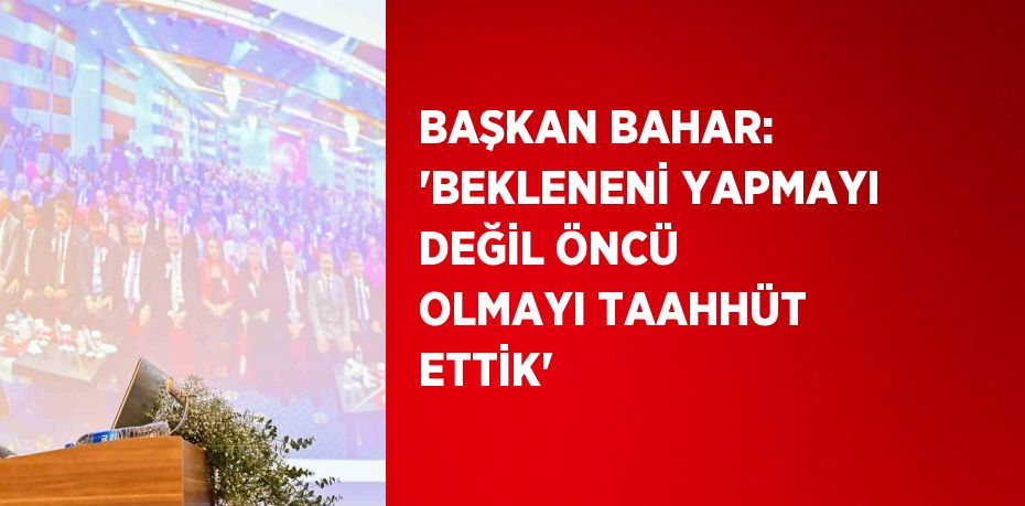 BAŞKAN BAHAR: ‘BEKLENENİ YAPMAYI DEĞİL ÖNCÜ OLMAYI TAAHHÜT ETTİK’