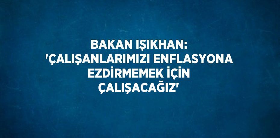 Bakan Işıkhan: 'Çalışanlarımızı enflasyona