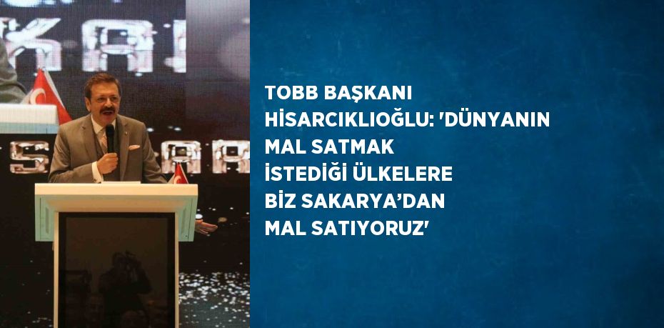 TOBB BAŞKANI HİSARCIKLIOĞLU: ‘DÜNYANIN MAL SATMAK İSTEDİĞİ ÜLKELERE BİZ SAKARYA’DAN MAL SATIYORUZ’