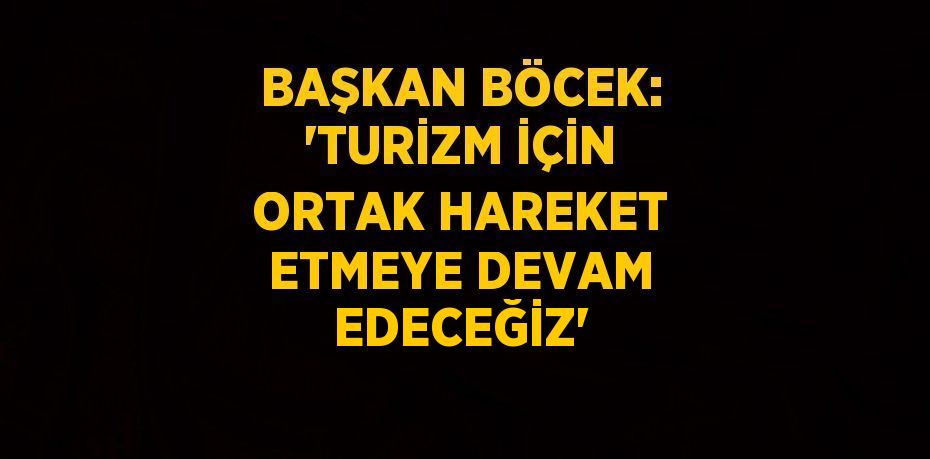 BAŞKAN BÖCEK: ‘TURİZM İÇİN ORTAK HAREKET ETMEYE DEVAM EDECEĞİZ’