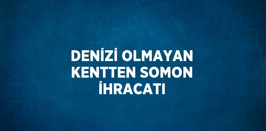 DENİZİ OLMAYAN KENTTEN SOMON İHRACATI