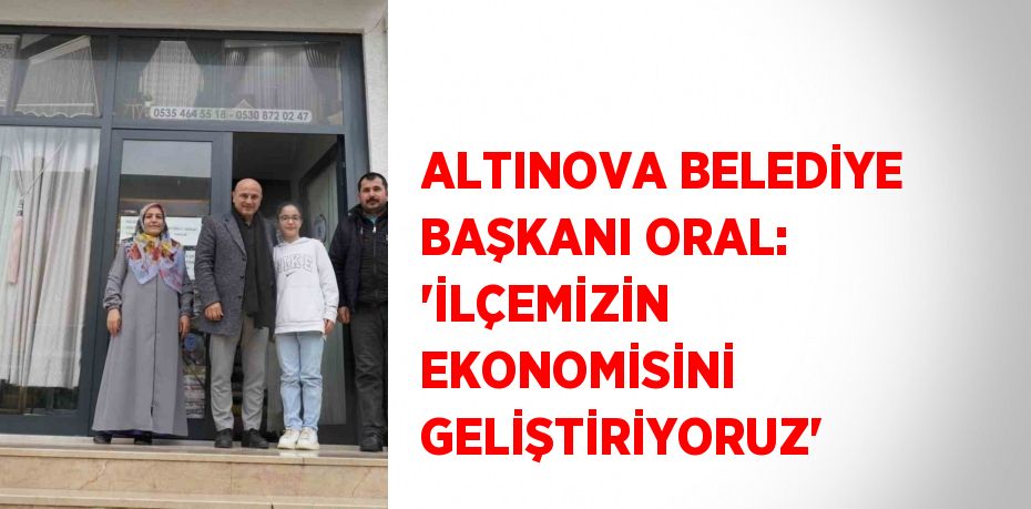 ALTINOVA BELEDİYE BAŞKANI ORAL: ‘İLÇEMİZİN EKONOMİSİNİ GELİŞTİRİYORUZ’