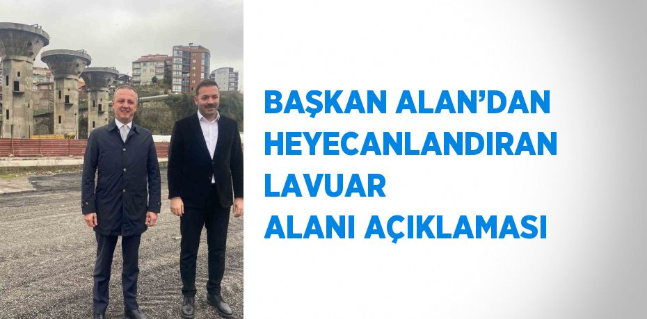 BAŞKAN ALAN’DAN HEYECANLANDIRAN LAVUAR ALANI AÇIKLAMASI