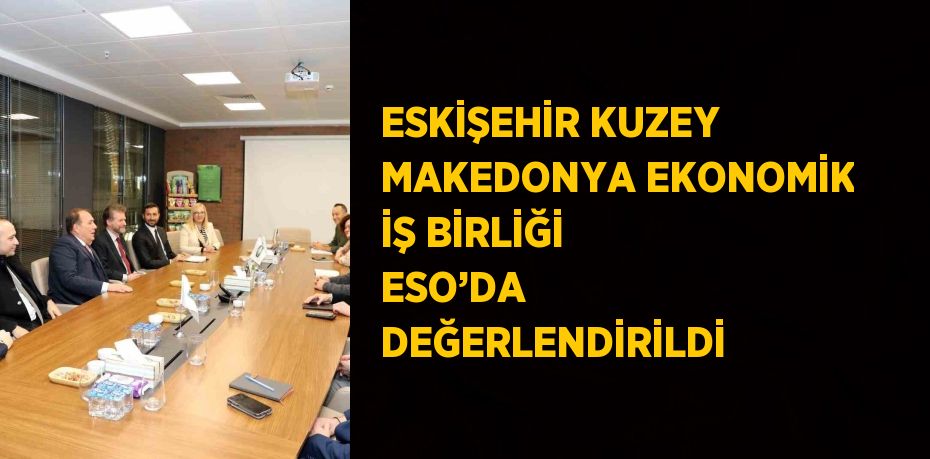 ESKİŞEHİR KUZEY MAKEDONYA EKONOMİK İŞ BİRLİĞİ ESO’DA DEĞERLENDİRİLDİ