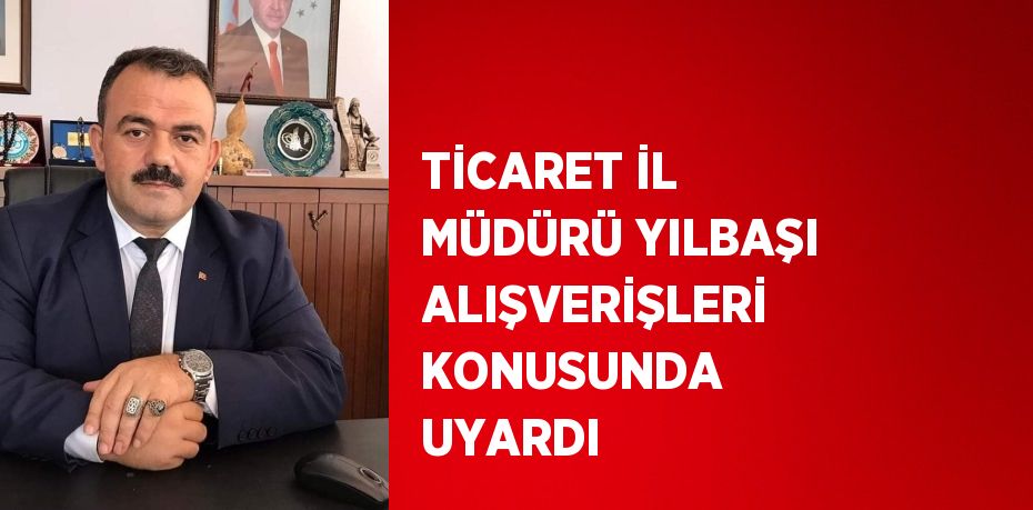 TİCARET İL MÜDÜRÜ YILBAŞI ALIŞVERİŞLERİ KONUSUNDA UYARDI