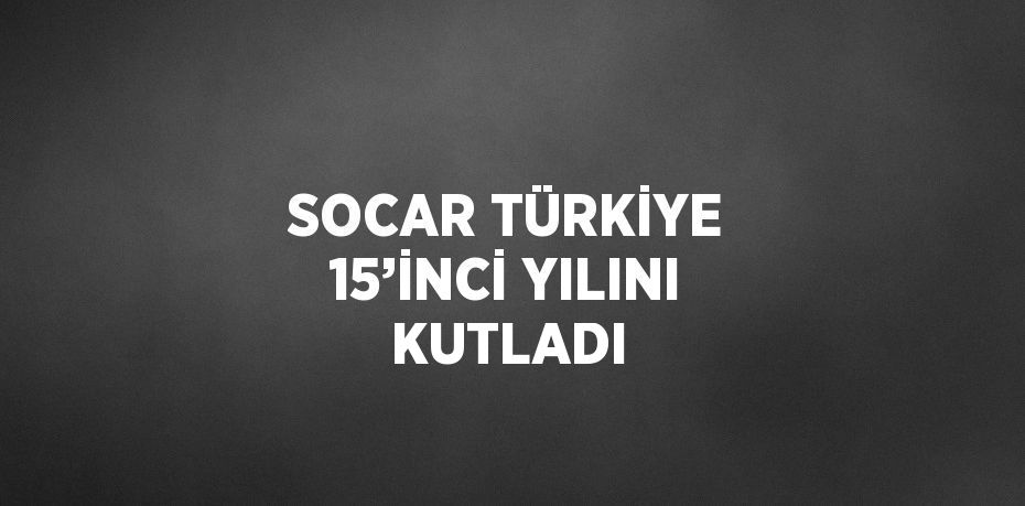 SOCAR TÜRKİYE 15’İNCİ YILINI KUTLADI