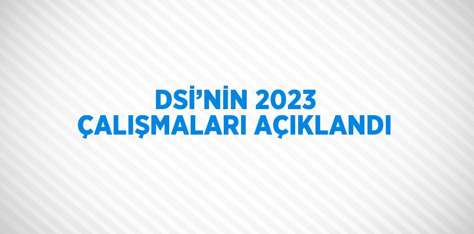 DSİ’NİN 2023 ÇALIŞMALARI AÇIKLANDI