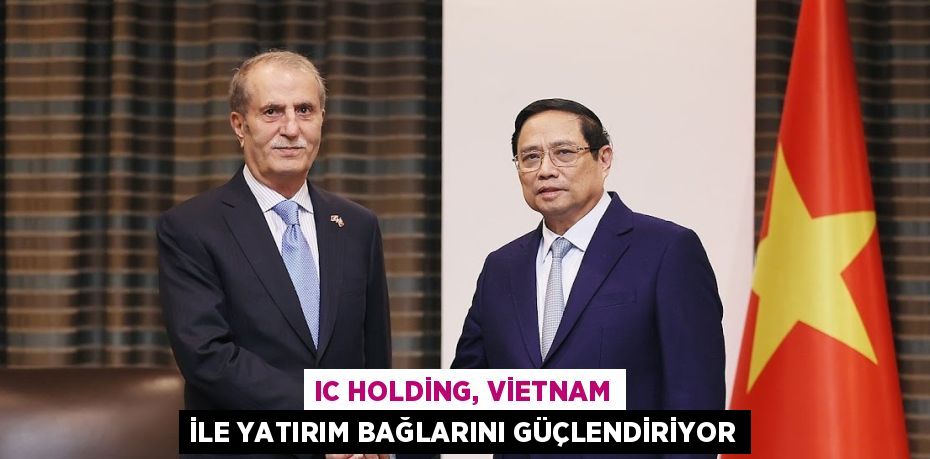 IC HOLDİNG, VİETNAM İLE YATIRIM BAĞLARINI GÜÇLENDİRİYOR