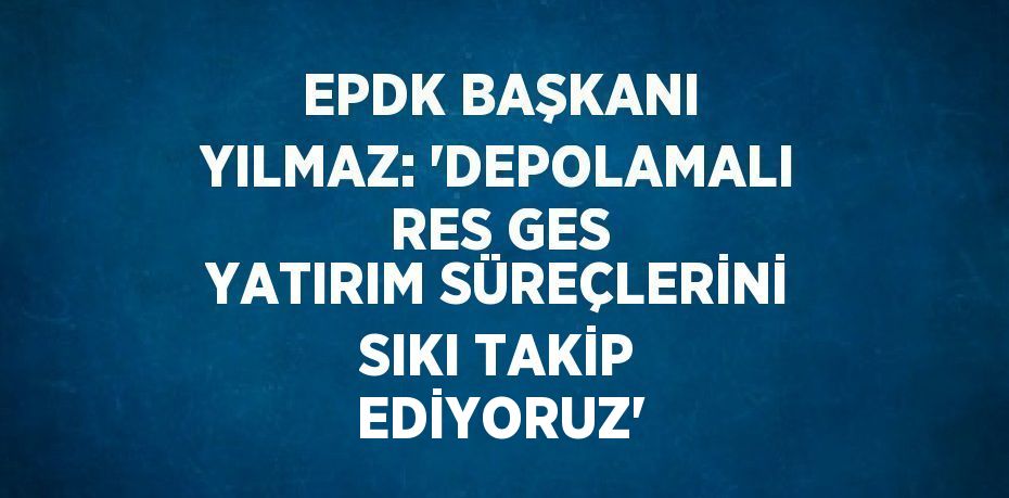 EPDK BAŞKANI YILMAZ: ‘DEPOLAMALI RES GES YATIRIM SÜREÇLERİNİ SIKI TAKİP EDİYORUZ’