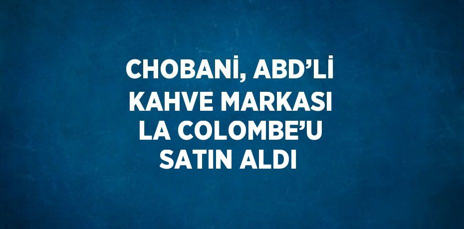 CHOBANİ, ABD’Lİ KAHVE MARKASI LA COLOMBE’U SATIN ALDI