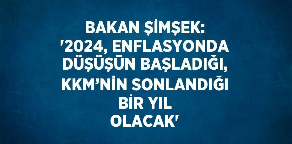 BAKAN ŞİMŞEK: ‘2024, ENFLASYONDA DÜŞÜŞÜN BAŞLADIĞI, KKM’NİN SONLANDIĞI BİR YIL OLACAK’