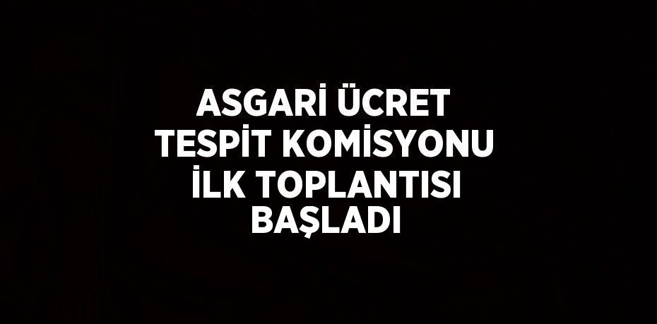 ASGARİ ÜCRET TESPİT KOMİSYONU İLK TOPLANTISI BAŞLADI