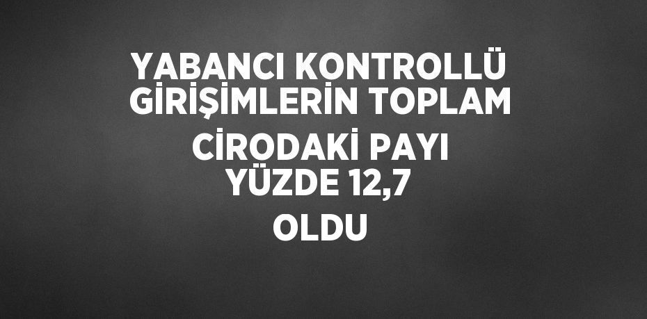 YABANCI KONTROLLÜ GİRİŞİMLERİN TOPLAM CİRODAKİ PAYI YÜZDE 12,7 OLDU