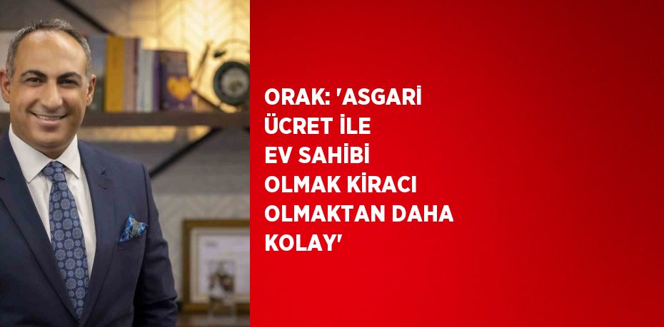 ORAK: ‘ASGARİ ÜCRET İLE EV SAHİBİ OLMAK KİRACI OLMAKTAN DAHA KOLAY’