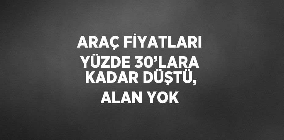 ARAÇ FİYATLARI YÜZDE 30’LARA KADAR DÜŞTÜ, ALAN YOK