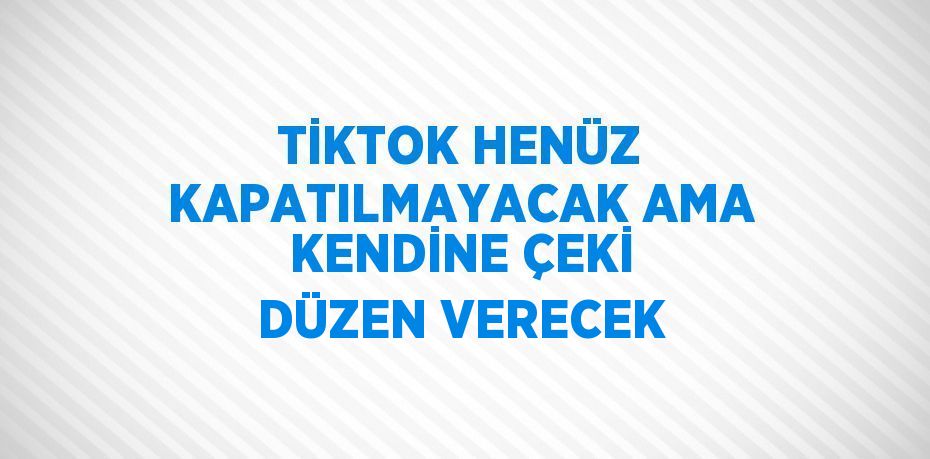 TİKTOK HENÜZ KAPATILMAYACAK AMA KENDİNE ÇEKİ DÜZEN VERECEK