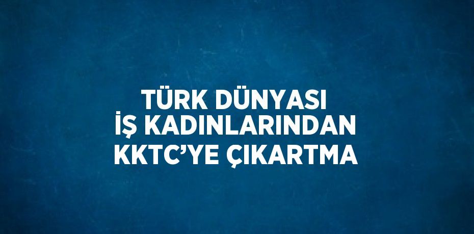 TÜRK DÜNYASI İŞ KADINLARINDAN KKTC’YE ÇIKARTMA