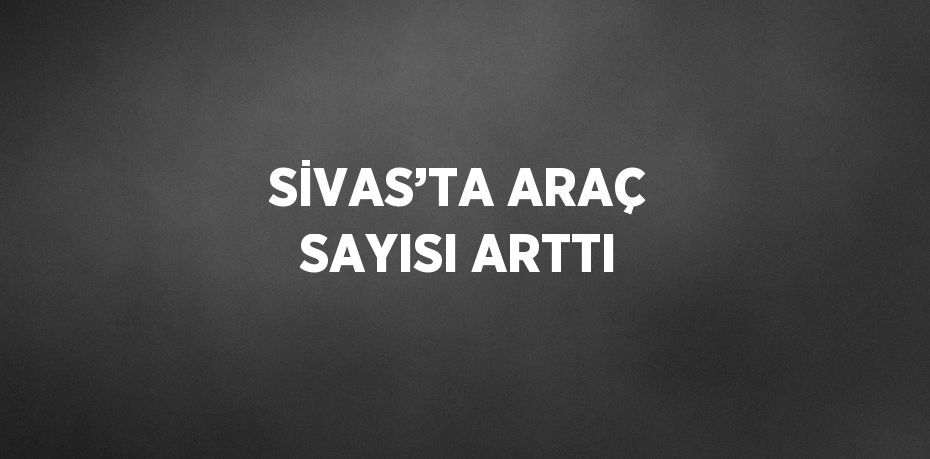 SİVAS’TA ARAÇ SAYISI ARTTI