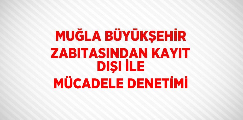 MUĞLA BÜYÜKŞEHİR ZABITASINDAN KAYIT DIŞI İLE MÜCADELE DENETİMİ