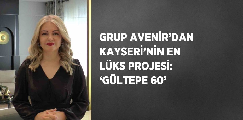 GRUP AVENİR’DAN KAYSERİ’NİN EN LÜKS PROJESİ: ‘GÜLTEPE 60’