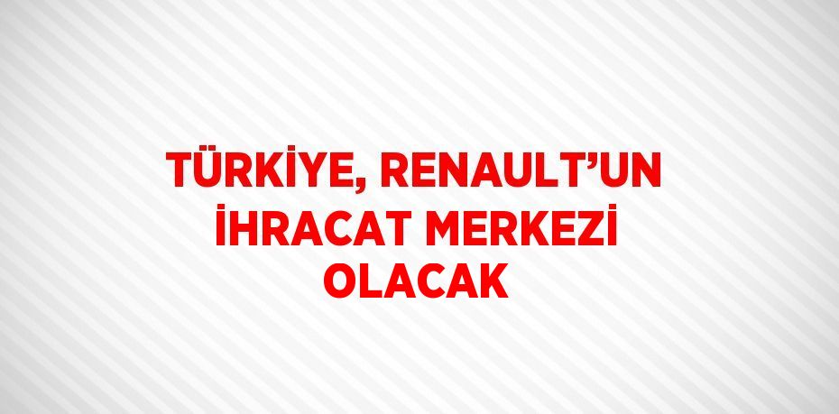 TÜRKİYE, RENAULT’UN İHRACAT MERKEZİ OLACAK