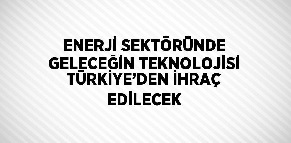 ENERJİ SEKTÖRÜNDE GELECEĞİN TEKNOLOJİSİ TÜRKİYE’DEN İHRAÇ EDİLECEK