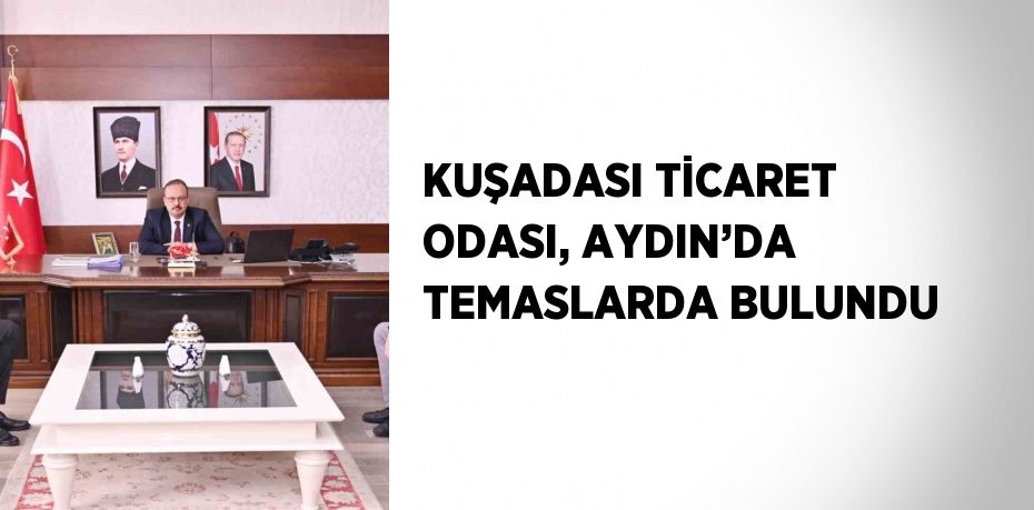 KUŞADASI TİCARET ODASI, AYDIN’DA TEMASLARDA BULUNDU