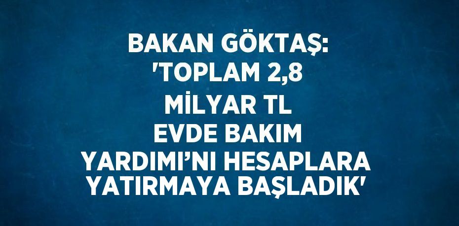 BAKAN GÖKTAŞ: ‘TOPLAM 2,8 MİLYAR TL EVDE BAKIM YARDIMI’NI HESAPLARA YATIRMAYA BAŞLADIK’