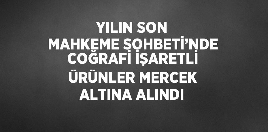 YILIN SON MAHKEME SOHBETİ’NDE COĞRAFİ İŞARETLİ ÜRÜNLER MERCEK ALTINA ALINDI