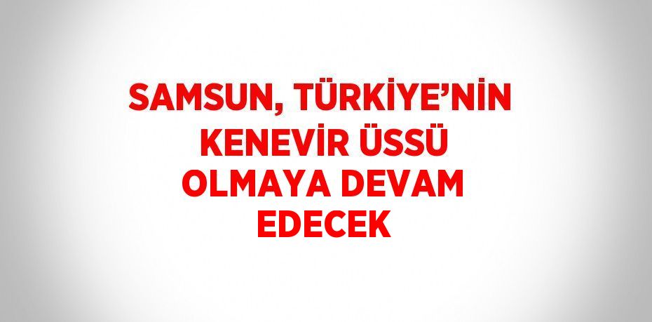 SAMSUN, TÜRKİYE’NİN KENEVİR ÜSSÜ OLMAYA DEVAM EDECEK