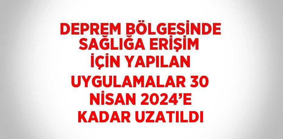 DEPREM BÖLGESİNDE SAĞLIĞA ERİŞİM İÇİN YAPILAN UYGULAMALAR 30 NİSAN 2024’E KADAR UZATILDI