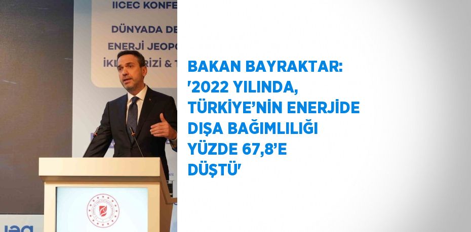 BAKAN BAYRAKTAR: ‘2022 YILINDA, TÜRKİYE’NİN ENERJİDE DIŞA BAĞIMLILIĞI YÜZDE 67,8’E DÜŞTÜ’