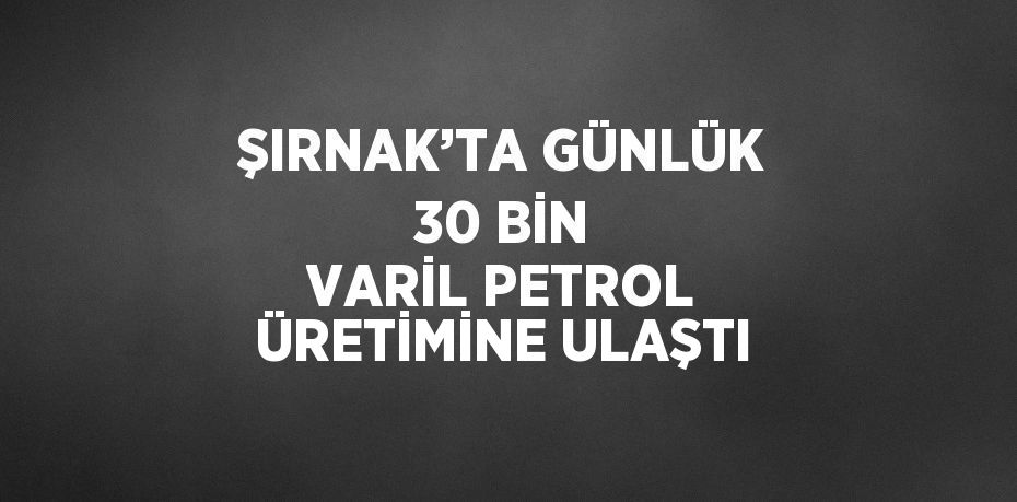 ŞIRNAK’TA GÜNLÜK 30 BİN VARİL PETROL ÜRETİMİNE ULAŞTI